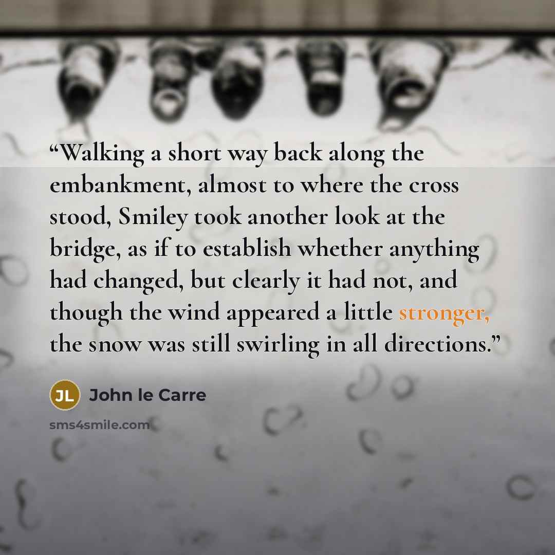 “Walking a short way back along the embankment, almost to where the cross stood, Smiley took another look at the bridge, as if to establish whether anything had changed, but clearly it had not, and though the wind appeared a little stronger, the snow was still swirling in all directions.” quote by John le Carré