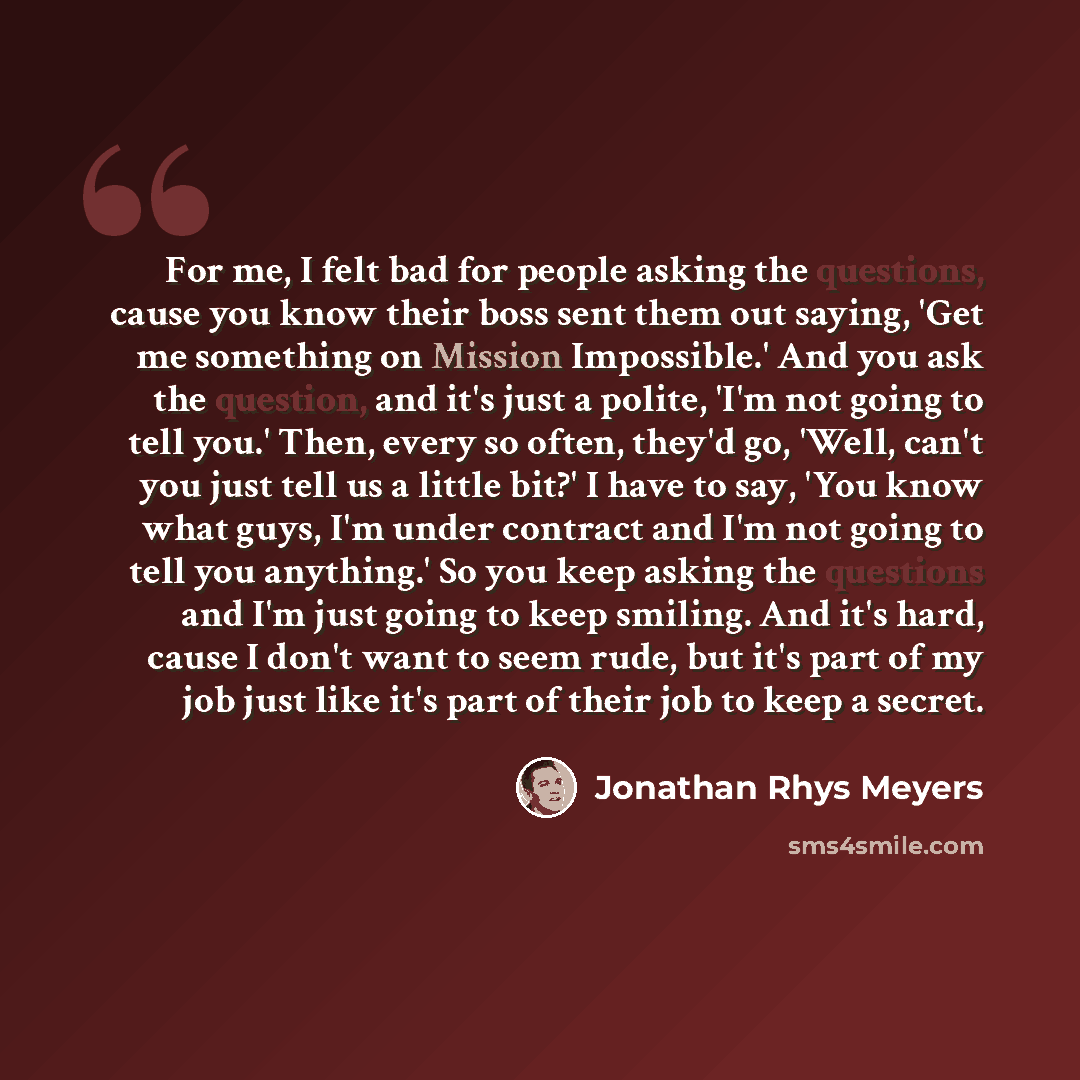 “For me, I felt bad for people asking the questions, cause you know their boss sent them out saying, 'Get me something on Mission Impossible.' And you ask the question, and it's just a polite, 'I'm not going to tell you.' Then, every so often, they'd go, 'Well, can't you just tell us a little bit?'…” quote by Jonathan Rhys Meyers