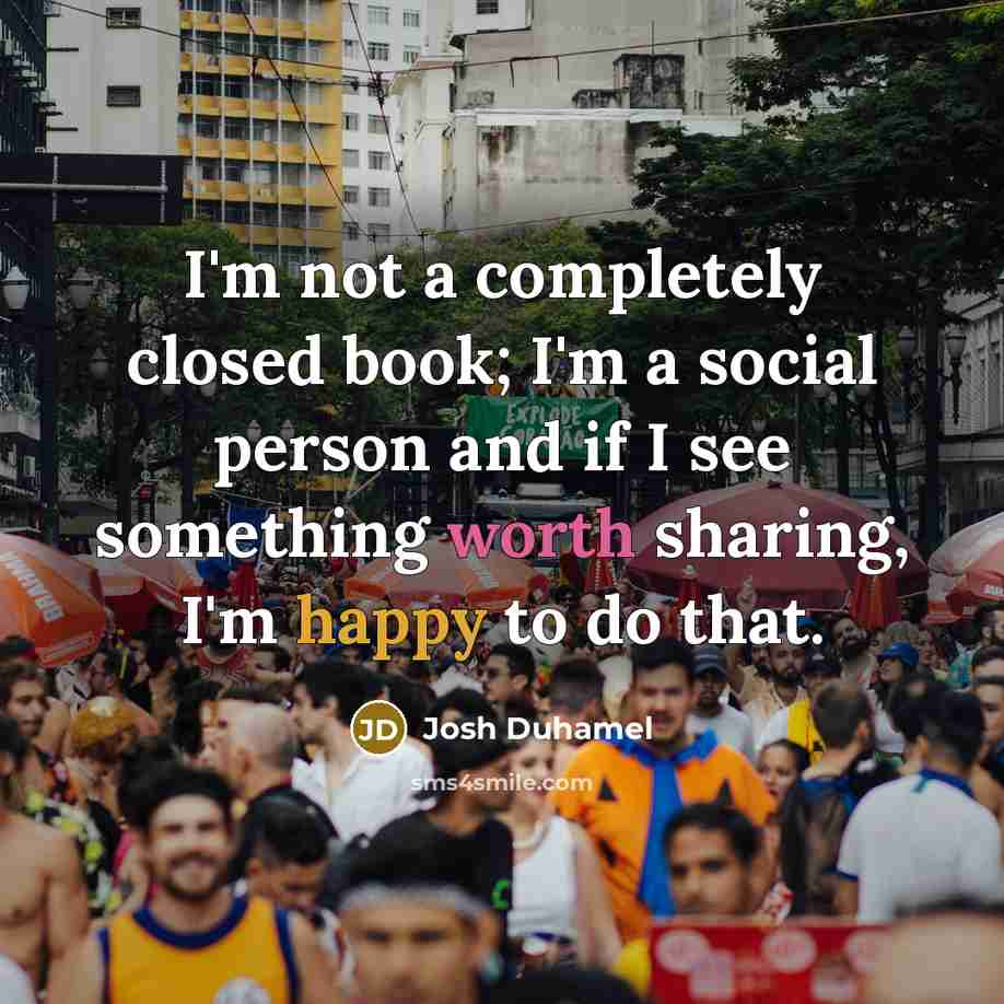 “I'm not a completely closed book; I'm a social person and if I see something worth sharing, I'm happy to do that.” quote by Josh Duhamel