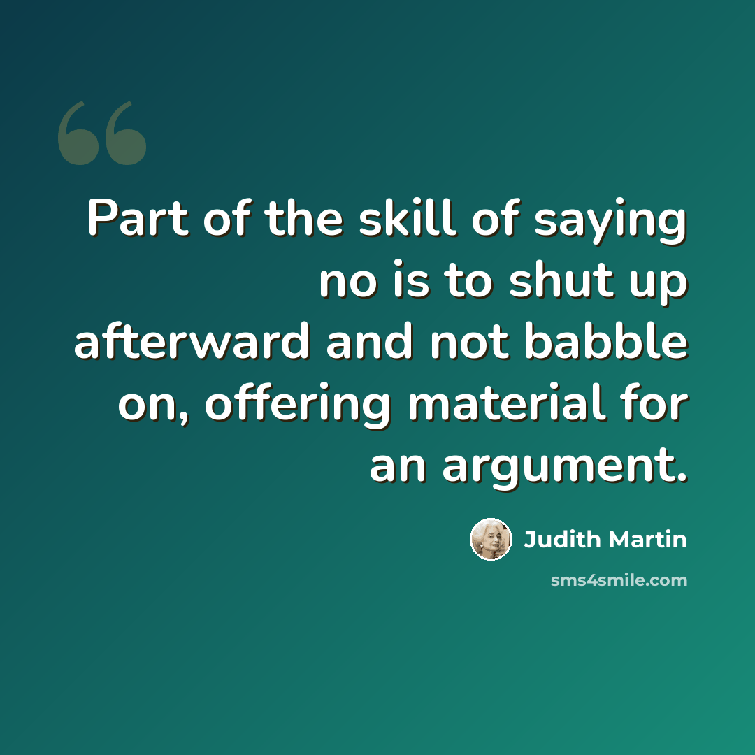 “Part of the skill of saying no is to shut up afterward and not babble on, offering material for an argument.” quote by Judith Martin