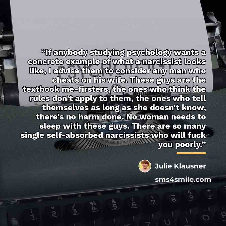 “If anybody studying psychology wants a concrete example of what a narcissist looks like, I advise them to consider any man who cheats on his wife. These guys are the textbook me-firsters, the ones who think the rules don't apply to them, the ones who tell themselves as long as she doesn't know…” quote by Julie Klausner