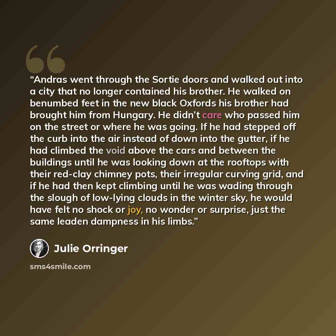 “Andras went through the Sortie doors and walked out into a city that no longer contained his brother. He walked on benumbed feet in the new black Oxfords his brother had brought him from Hungary. He didn’t care who passed him on the street or where he was going. If he had stepped off the curb into…” quote by Julie Orringer