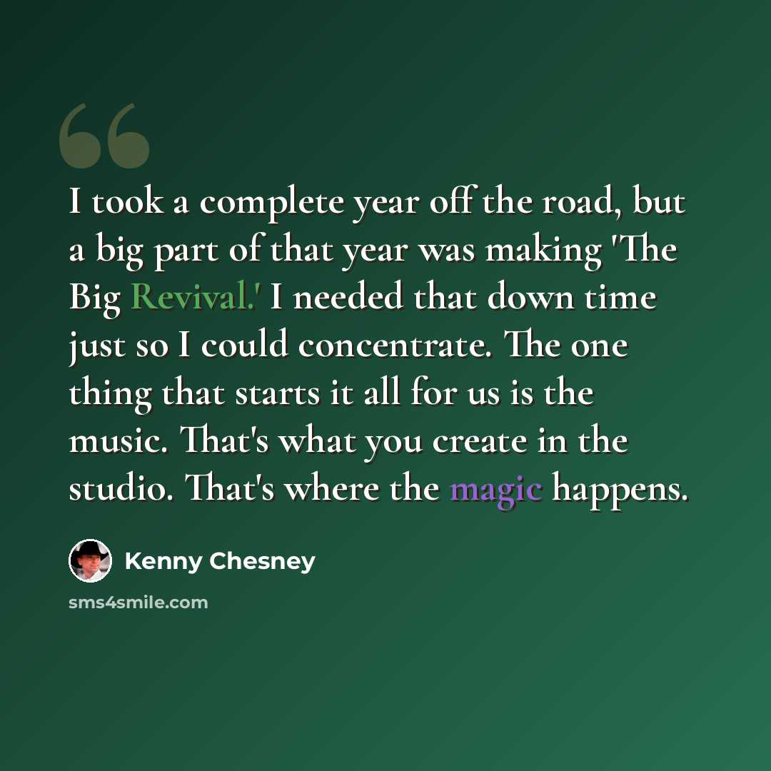 “I took a complete year off the road, but a big part of that year was making 'The Big Revival.' I needed that down time just so I could concentrate. The one thing that starts it all for us is the music. That's what you create in the studio. That's where the magic happens.” quote by Kenny Chesney