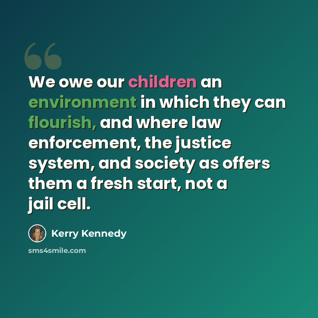 “We owe our children an environment in which they can flourish, and where law enforcement, the justice system, and society as offers them a fresh start, not a jail cell.” quote by Kerry Kennedy