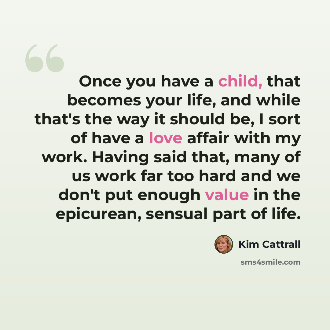 “Once you have a child, that becomes your life, and while that's the way it should be, I sort of have a love affair with my work. Having said that, many of us work far too hard and we don't put enough value in the epicurean, sensual part of life.” quote by Kim Cattrall