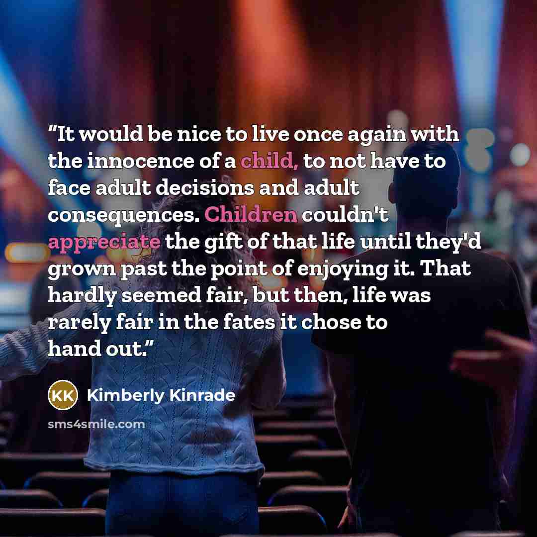“It would be nice to live once again with the innocence of a child, to not have to face adult decisions and adult consequences. Children couldn't appreciate the gift of that life until they'd grown past the point of enjoying it. That hardly seemed fair, but then, life was rarely fair in the fates…” quote by Kimberly Kinrade