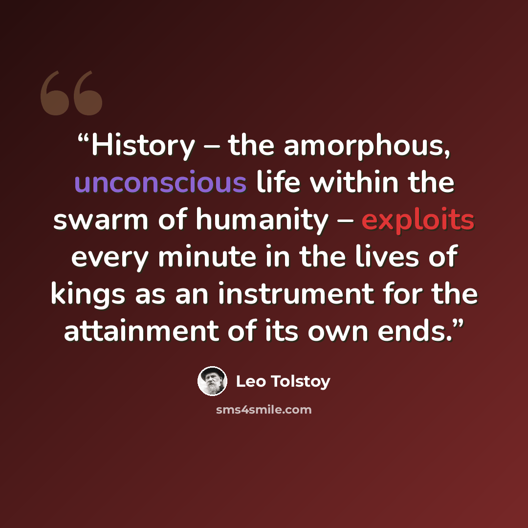 “History – the amorphous, unconscious life within the swarm of humanity – exploits every minute in the lives of kings as an instrument for the attainment of its own ends.” quote by Leo Tolstoy