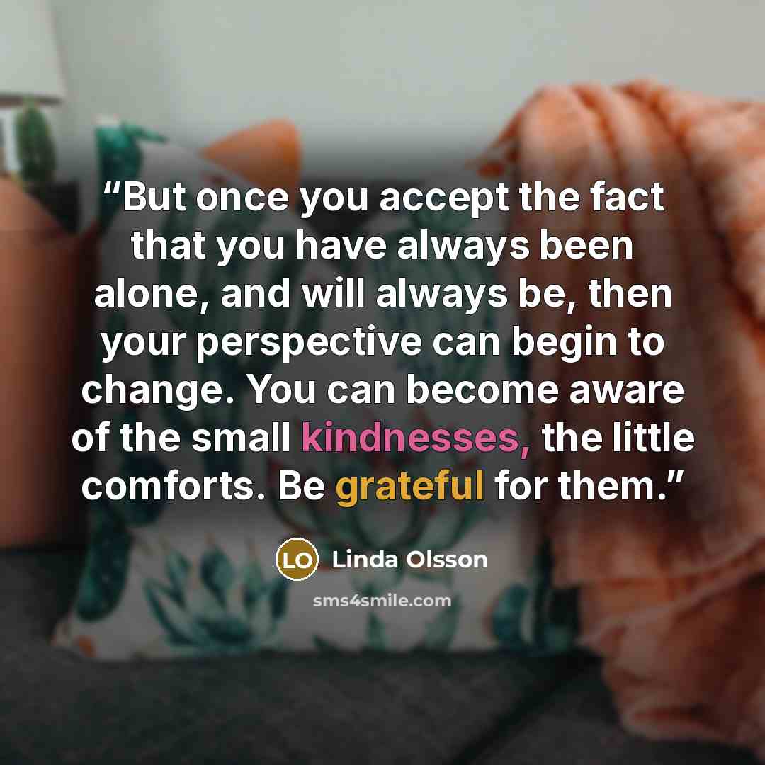 “But once you accept the fact that you have always been alone, and will always be, then your perspective can begin to change. You can become aware of the small kindnesses, the little comforts. Be grateful for them.” quote by Linda Olsson