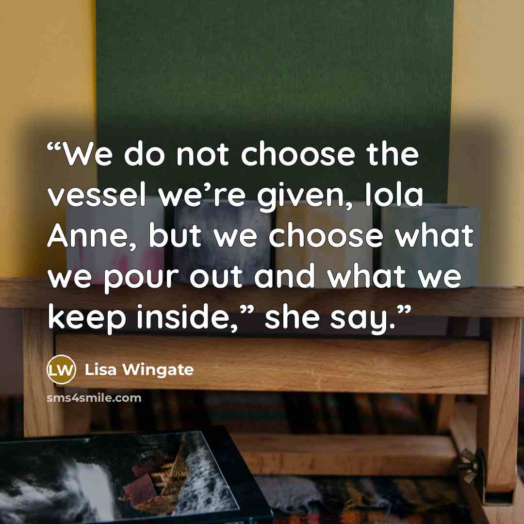 “We do not choose the vessel we’re given, Iola Anne, but we choose what we pour out and what we keep inside,” she say.” quote by Lisa Wingate