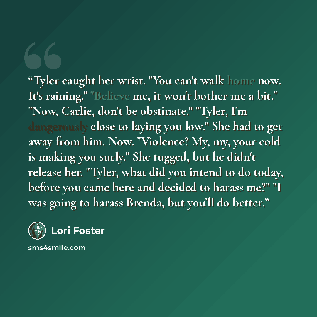 “Tyler caught her wrist. "You can't walk home now. It's raining." "Believe me, it won't bother me a bit." "Now, Carlie, don't be obstinate." "Tyler, I'm dangerously close to laying you low." She had to get away from him. Now. "Violence? My, my, your cold is making you surly." She tugged, but he…” quote by Lori Foster