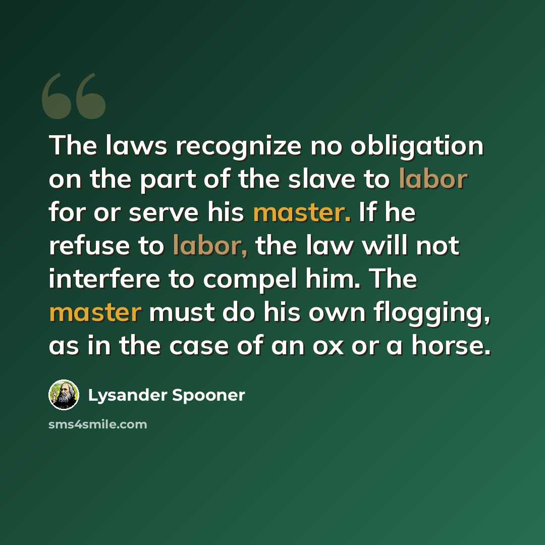 “The laws recognize no obligation on the part of the slave to labor for or serve his master. If he refuse to labor, the law will not interfere to compel him. The master must do his own flogging, as in the case of an ox or a horse.” quote by Lysander Spooner