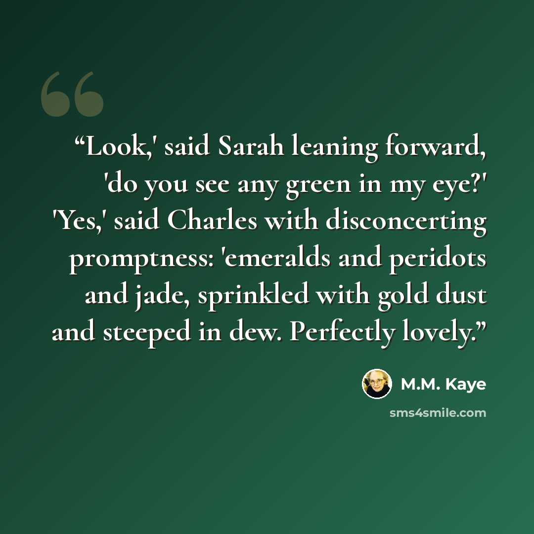 “Look,' said Sarah leaning forward, 'do you see any green in my eye?' 'Yes,' said Charles with disconcerting promptness: 'emeralds and peridots and jade, sprinkled with gold dust and steeped in dew. Perfectly lovely.” quote by M.M. Kaye