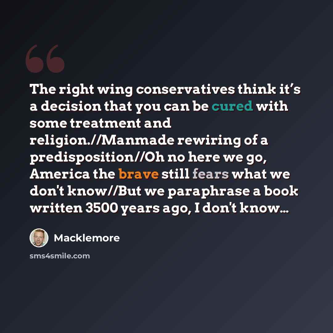 “The right wing conservatives think it’s a decision that you can be cured with some treatment and religion.//Manmade rewiring of a predisposition//Oh no here we go, America the brave still fears what we don't know//But we paraphrase a book written 3500 years ago, I don't know…” quote by Macklemore