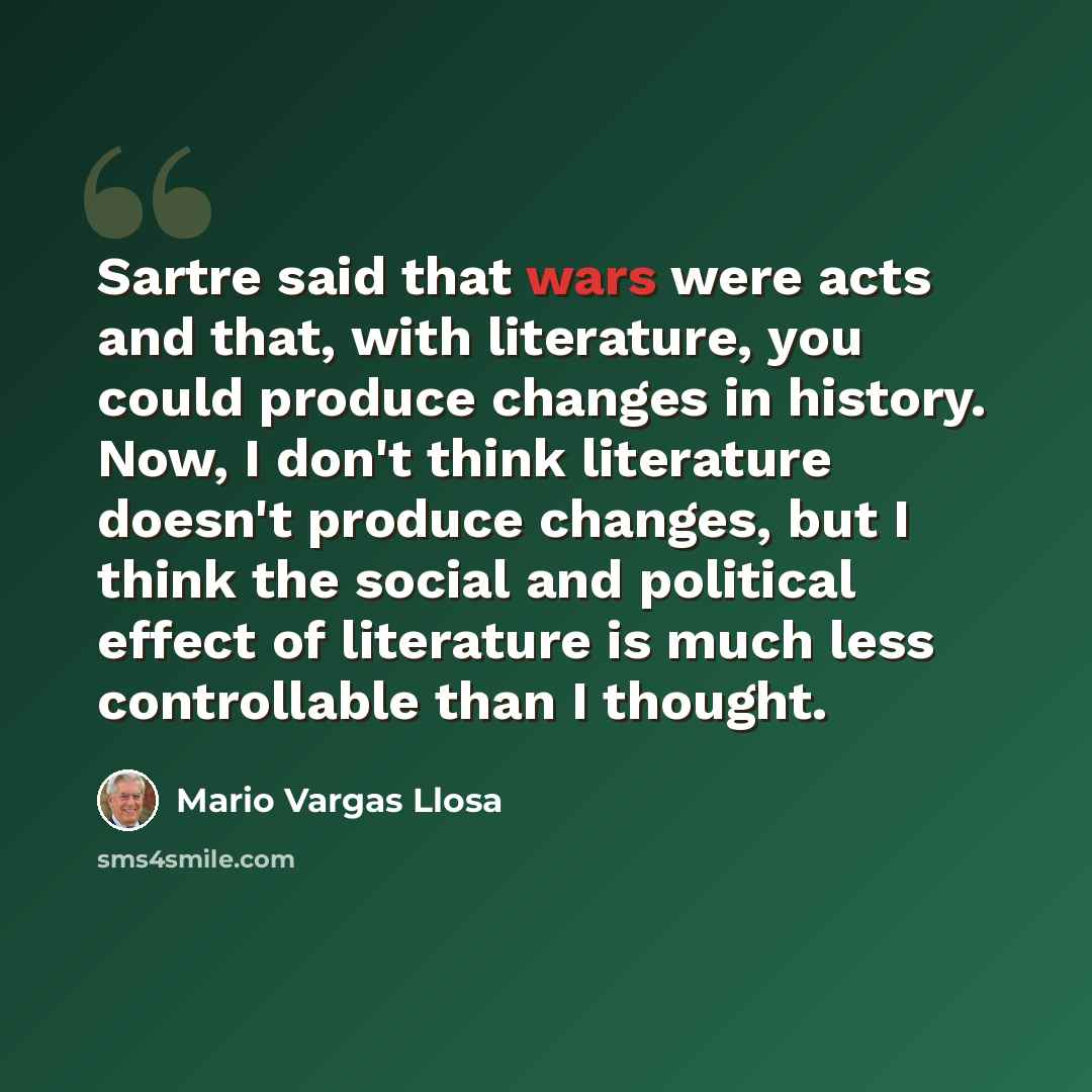 “Sartre said that wars were acts and that, with literature, you could produce changes in history. Now, I don't think literature doesn't produce changes, but I think the social and political effect of literature is much less controllable than I thought.” quote by Mario Vargas Llosa