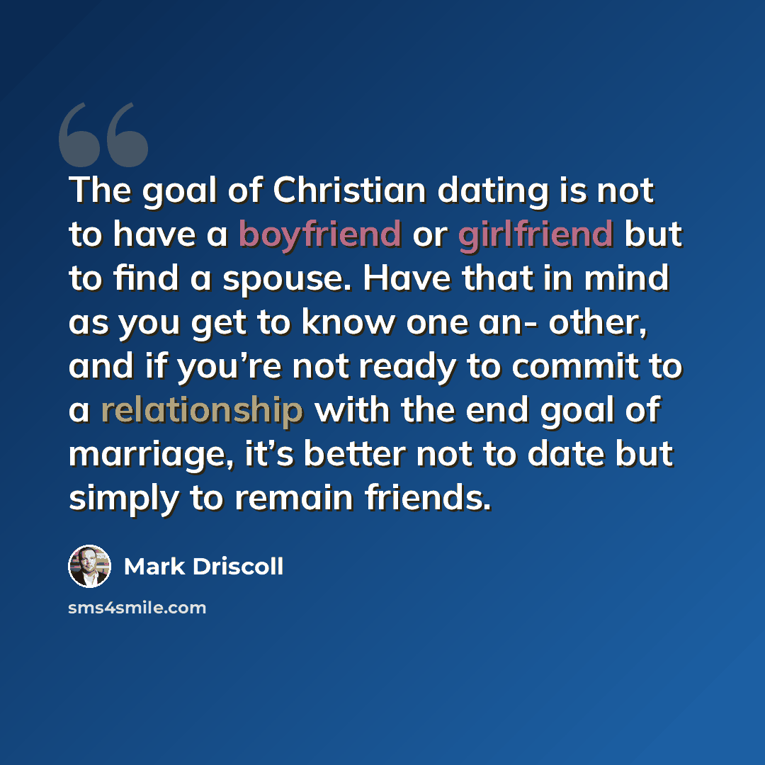 “The goal of Christian dating is not to have a boyfriend or girlfriend but to find a spouse. Have that in mind as you get to know one an- other, and if you’re not ready to commit to a relationship with the end goal of marriage, it’s better not to date but simply to remain friends.” quote by Mark Driscoll