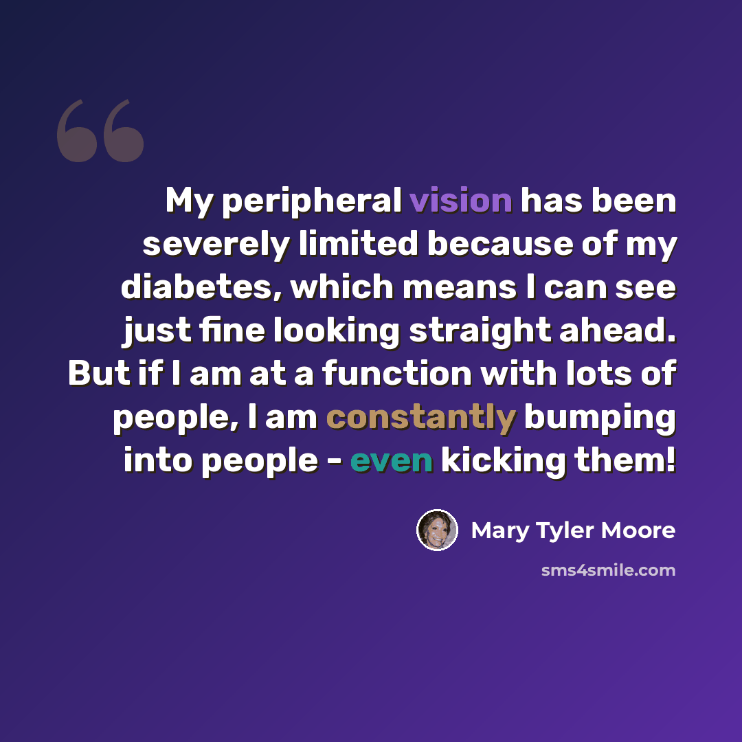 “My peripheral vision has been severely limited because of my diabetes, which means I can see just fine looking straight ahead. But if I am at a function with lots of people, I am constantly bumping into people - even kicking them!” quote by Mary Tyler Moore