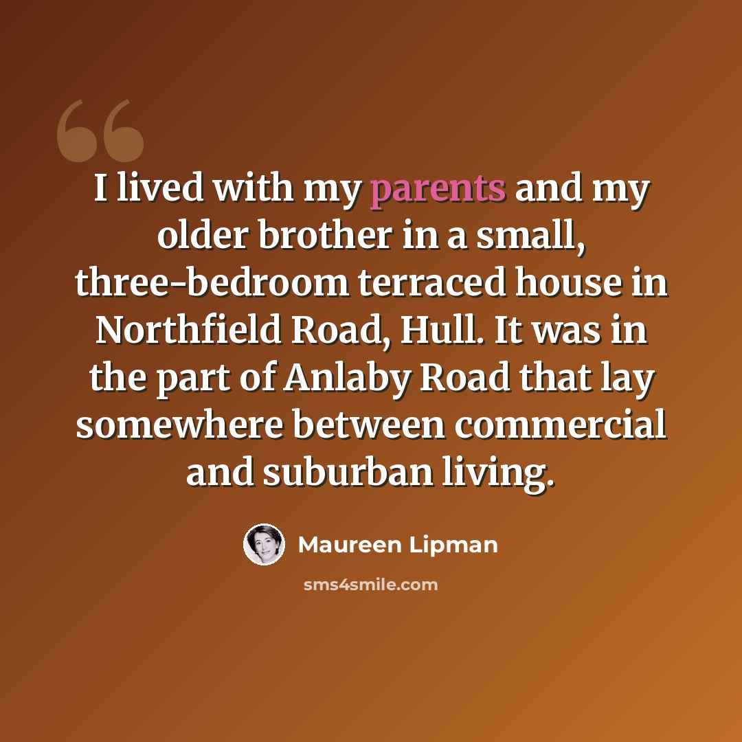 “I lived with my parents and my older brother in a small, three-bedroom terraced house in Northfield Road, Hull. It was in the part of Anlaby Road that lay somewhere between commercial and suburban living.” quote by Maureen Lipman