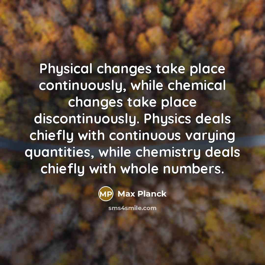 “Physical changes take place continuously, while chemical changes take place discontinuously. Physics deals chiefly with continuous varying quantities, while chemistry deals chiefly with whole numbers.” quote by Max Planck