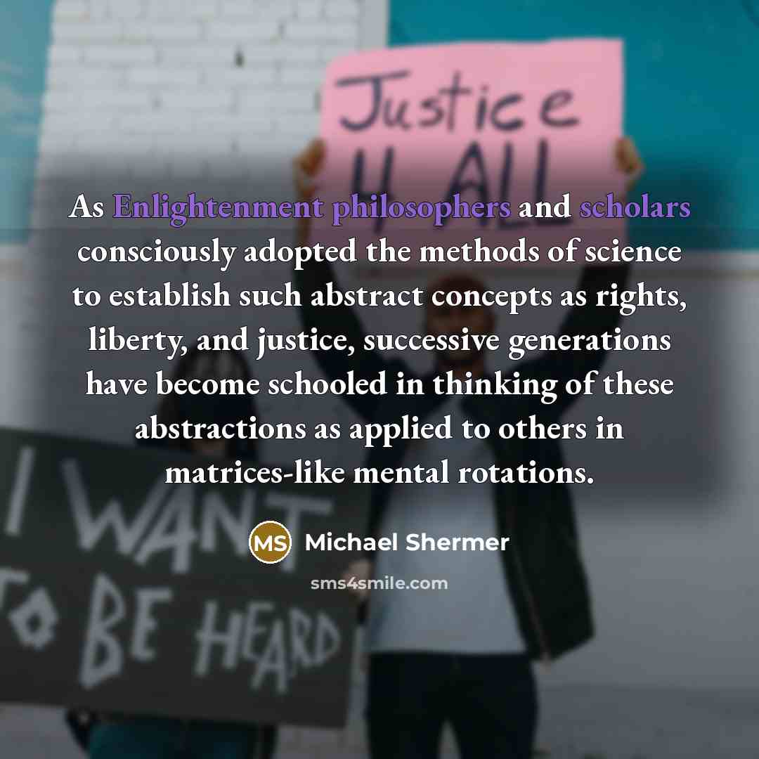 “As Enlightenment philosophers and scholars consciously adopted the methods of science to establish such abstract concepts as rights, liberty, and justice, successive generations have become schooled in thinking of these abstractions as applied to others in matrices-like mental rotations.” quote by Michael Shermer