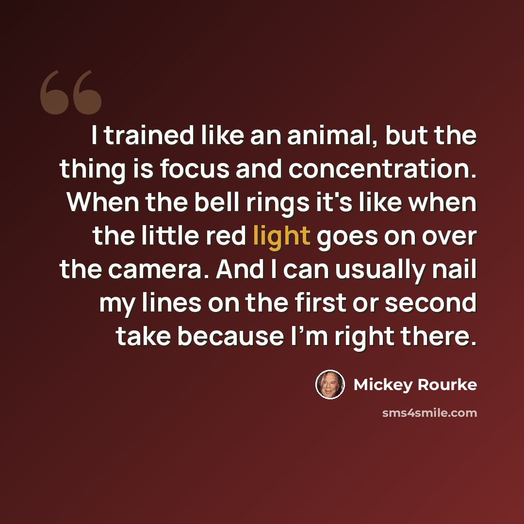 “I trained like an animal, but the thing is focus and concentration. When the bell rings it's like when the little red light goes on over the camera. And I can usually nail my lines on the first or second take because I'm right there.” quote by Mickey Rourke