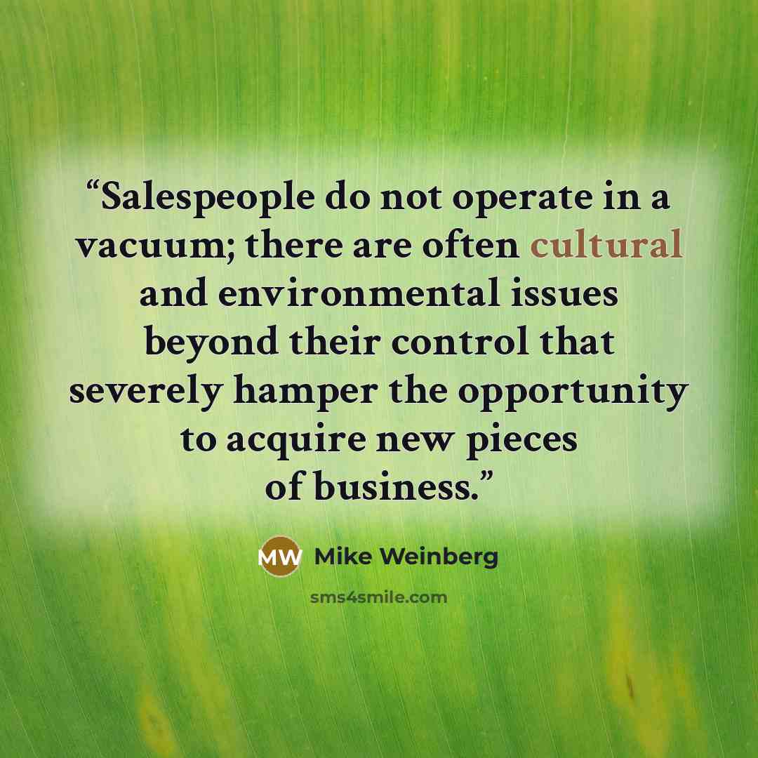 “Salespeople do not operate in a vacuum; there are often cultural and environmental issues beyond their control that severely hamper the opportunity to acquire new pieces of business.” quote by Mike Weinberg