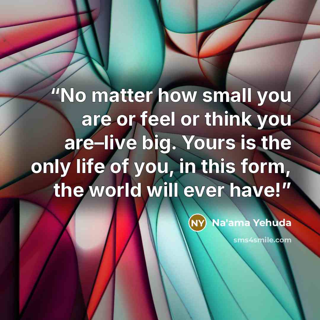 “No matter how small you are or feel or think you are–live big. Yours is the only life of you, in this form, the world will ever have!” quote by Na'ama Yehuda