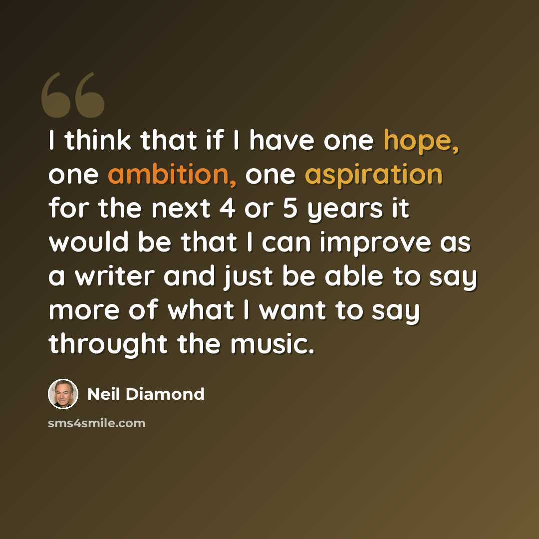 “I think that if I have one hope, one ambition, one aspiration for the next 4 or 5 years it would be that I can improve as a writer and just be able to say more of what I want to say throught the music.” quote by Neil Diamond