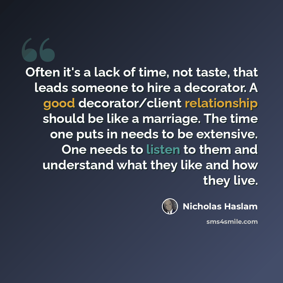 “Often it's a lack of time, not taste, that leads someone to hire a decorator. A good decorator/client relationship should be like a marriage. The time one puts in needs to be extensive. One needs to listen to them and understand what they like and how they live.” quote by Nicholas Haslam