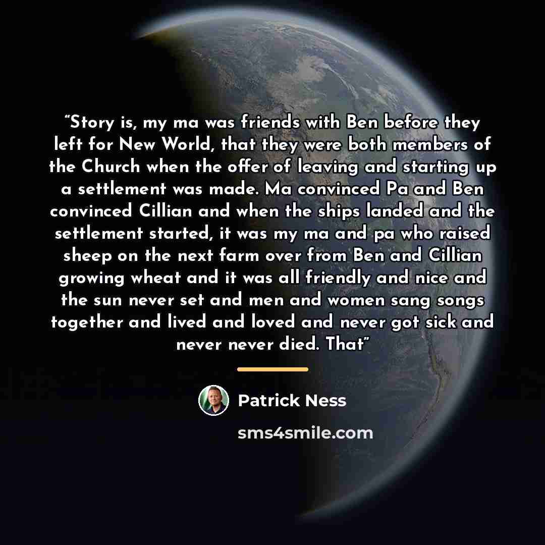 “Story is, my ma was friends with Ben before they left for New World, that they were both members of the Church when the offer of leaving and starting up a settlement was made. Ma convinced Pa and Ben convinced Cillian and when the ships landed and the settlement started, it was my ma and pa who…” quote by Patrick Ness