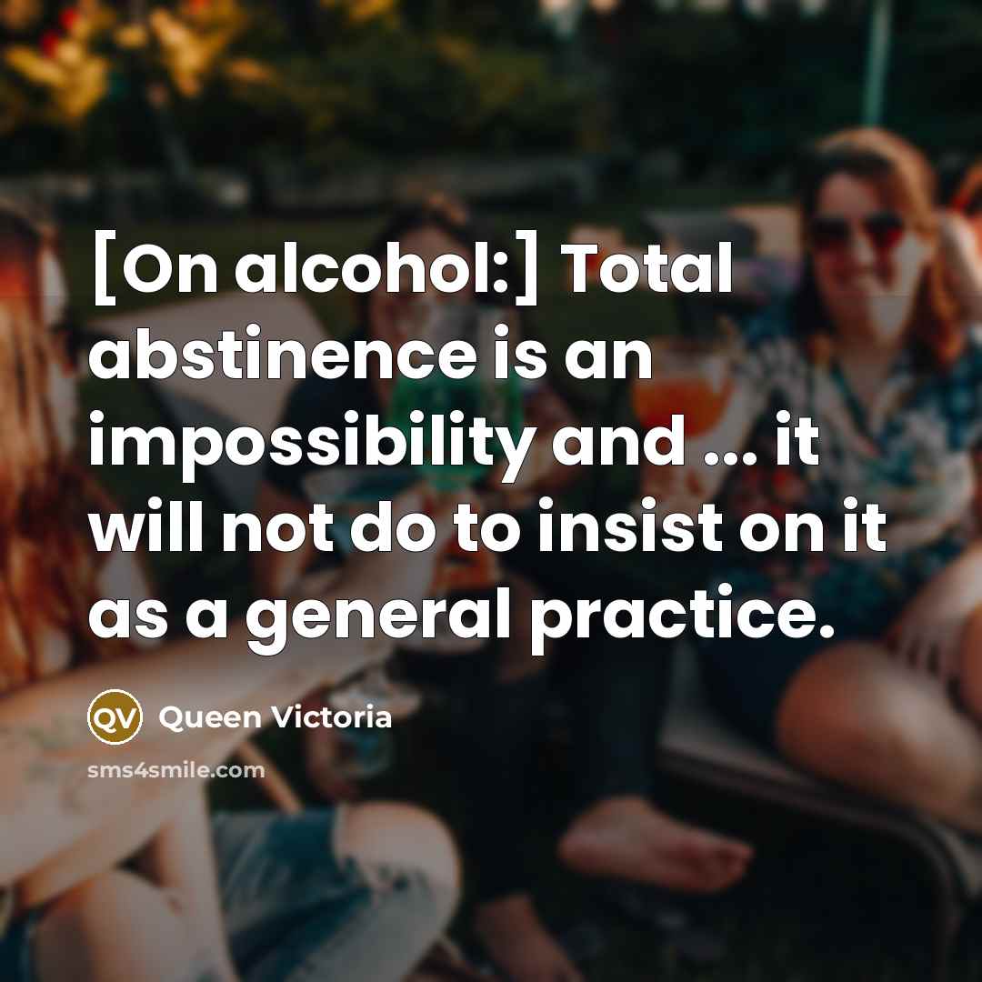 “[On alcohol:] Total abstinence is an impossibility and ... it will not do to insist on it as a general practice.” quote by Queen Victoria