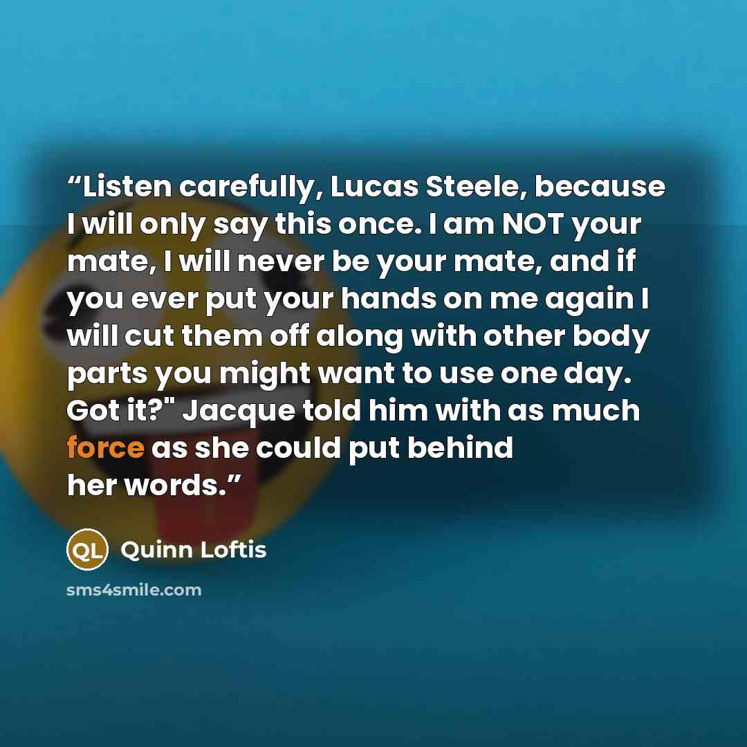 “Listen carefully, Lucas Steele, because I will only say this once. I am NOT your mate, I will never be your mate, and if you ever put your hands on me again I will cut them off along with other body parts you might want to use one day. Got it?" Jacque told him with as much force as she could put…” quote by Quinn Loftis