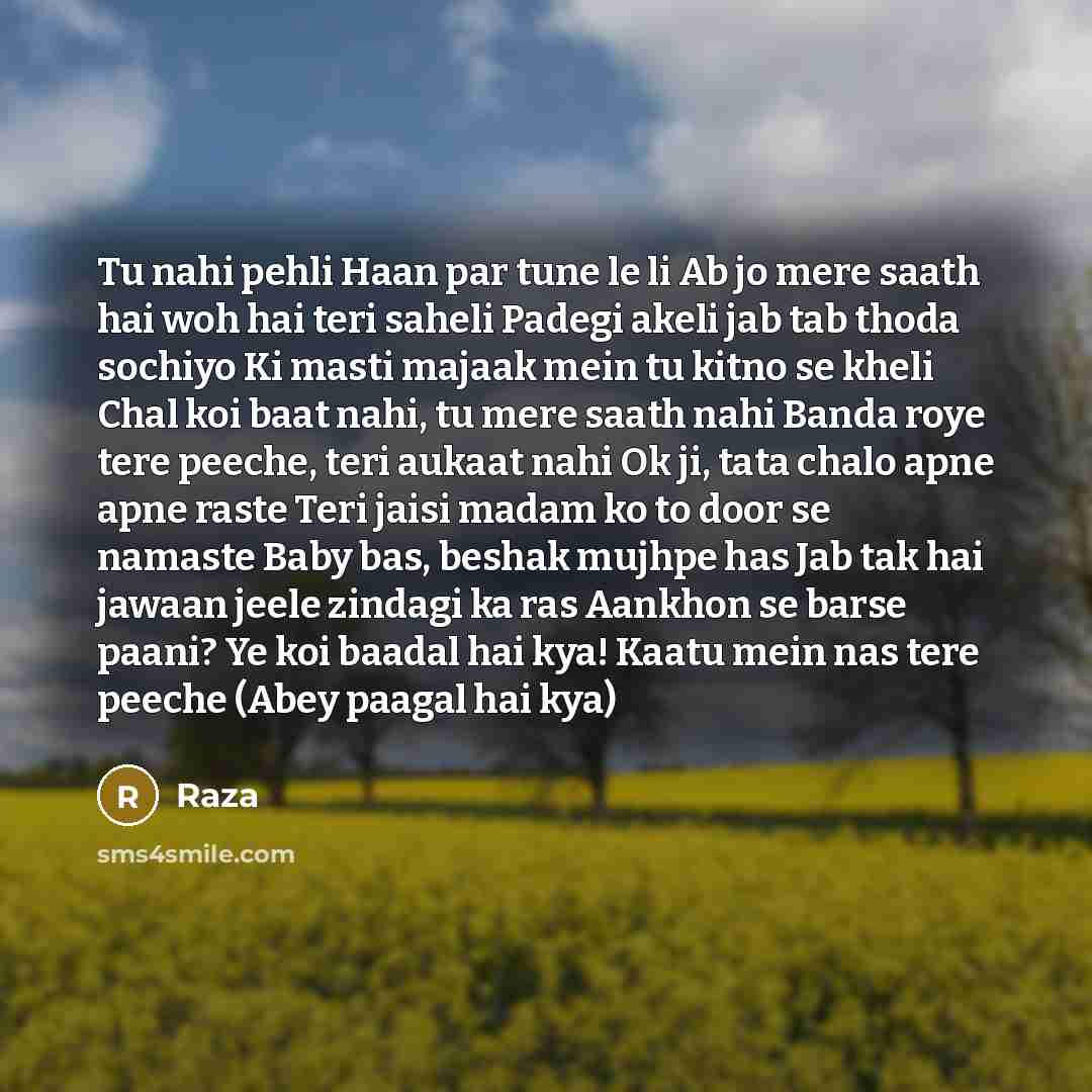 “Tu nahi pehli Haan par tune le li Ab jo mere saath hai woh hai teri saheli Padegi akeli jab tab thoda sochiyo Ki masti majaak mein tu kitno se kheli Chal koi baat nahi, tu mere saath nahi Banda roye tere peeche, teri aukaat nahi Ok ji, tata chalo apne apne raste Teri jaisi madam ko to door se…” quote by Raza