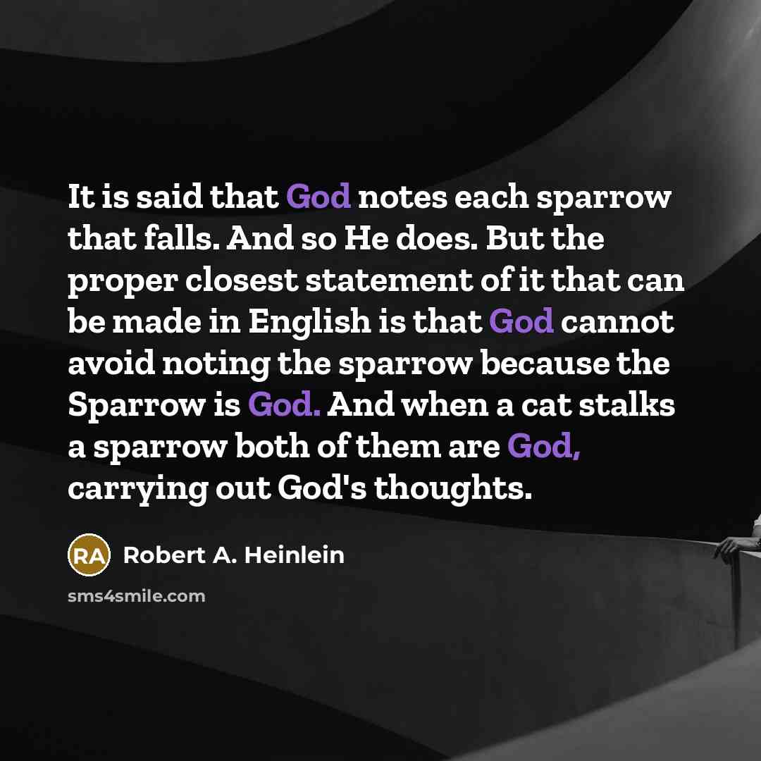 “It is said that God notes each sparrow that falls. And so He does. But the proper closest statement of it that can be made in English is that God cannot avoid noting the sparrow because the Sparrow is God. And when a cat stalks a sparrow both of them are God, carrying out God's thoughts.” quote by Robert A. Heinlein