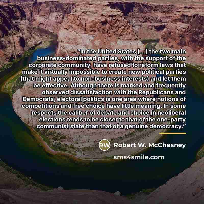 “In the United States […] the two main business-dominated parties, with the support of the corporate community, have refused to reform laws that make it virtually impossible to create new political parties (that might appeal to non-business interests) and let them be effective. Although there is…” quote by Robert W. McChesney