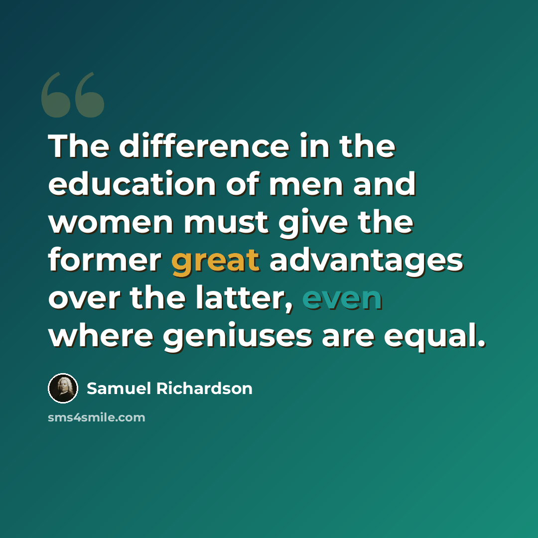 “The difference in the education of men and women must give the former great advantages over the latter, even where geniuses are equal.” quote by Samuel Richardson