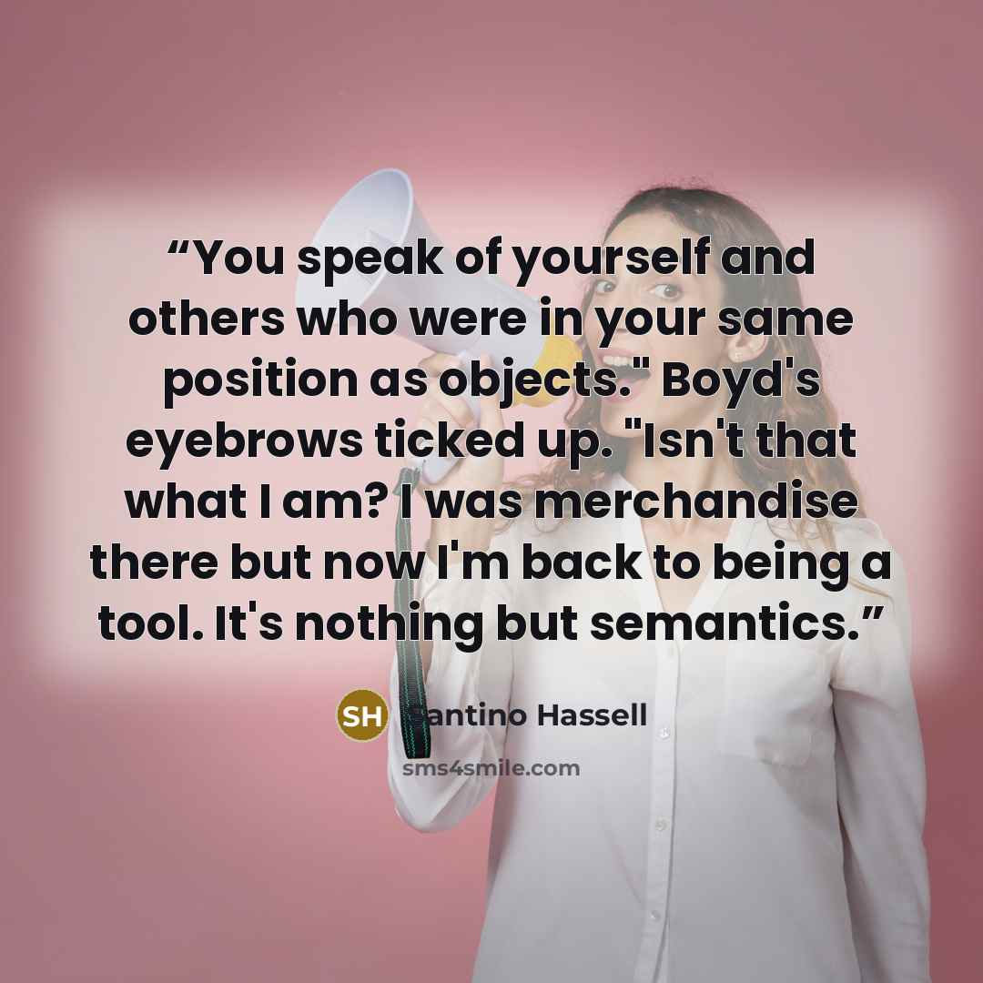 “You speak of yourself and others who were in your same position as objects." Boyd's eyebrows ticked up. "Isn't that what I am? I was merchandise there but now I'm back to being a tool. It's nothing but semantics.” quote by Santino Hassell