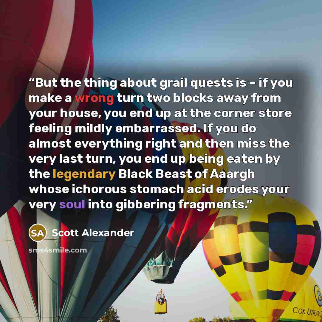 “But the thing about grail quests is – if you make a wrong turn two blocks away from your house, you end up at the corner store feeling mildly embarrassed. If you do almost everything right and then miss the very last turn, you end up being eaten by the legendary Black Beast of Aaargh whose…” quote by Scott Alexander