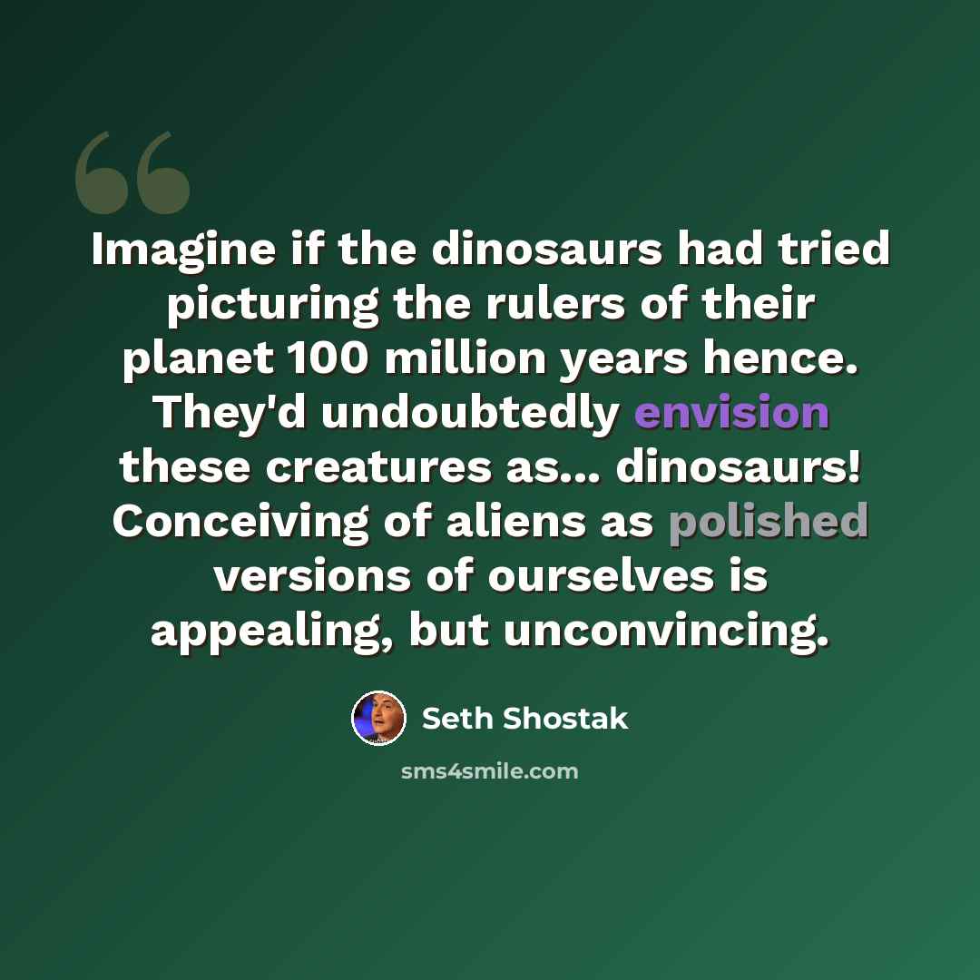 “Imagine if the dinosaurs had tried picturing the rulers of their planet 100 million years hence. They'd undoubtedly envision these creatures as... dinosaurs! Conceiving of aliens as polished versions of ourselves is appealing, but unconvincing.” quote by Seth Shostak