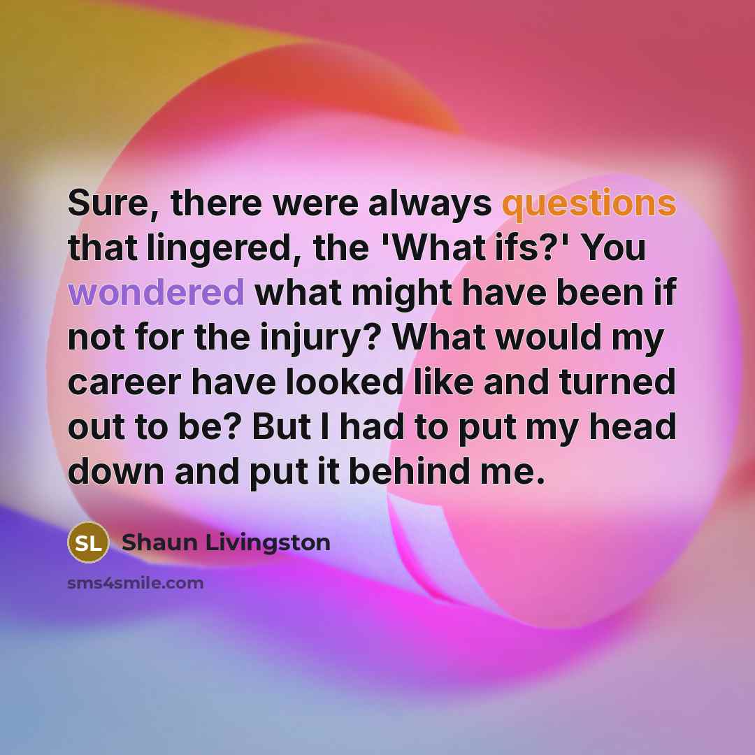 “Sure, there were always questions that lingered, the 'What ifs?' You wondered what might have been if not for the injury? What would my career have looked like and turned out to be? But I had to put my head down and put it behind me.” quote by Shaun Livingston