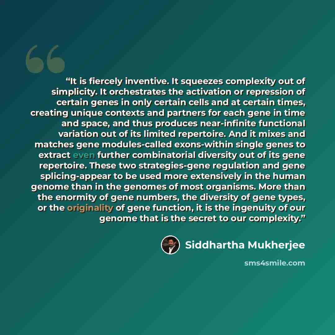 “It is fiercely inventive. It squeezes complexity out of simplicity. It orchestrates the activation or repression of certain genes in only certain cells and at certain times, creating unique contexts and partners for each gene in time and space, and thus produces near-infinite functional variation…” quote by Siddhartha Mukherjee