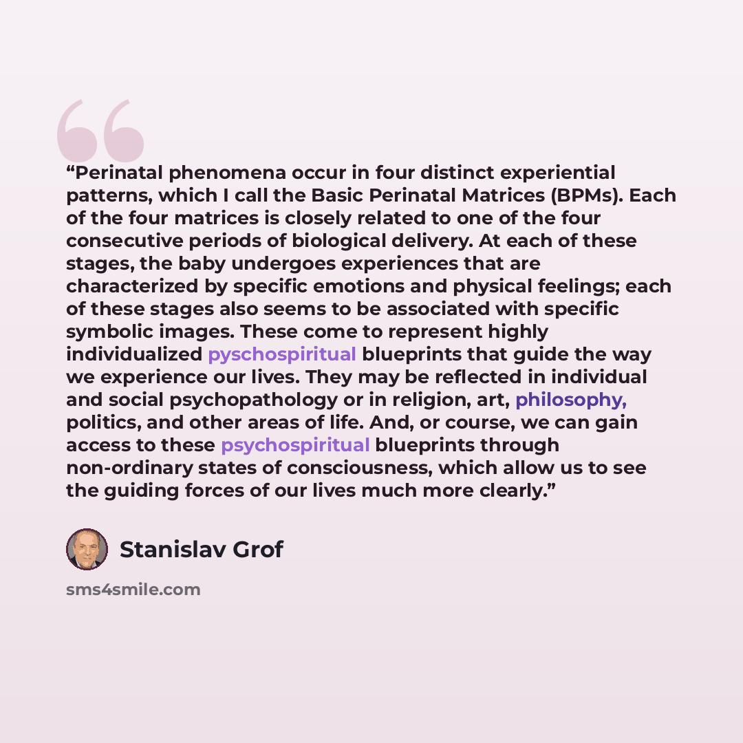 “Perinatal phenomena occur in four distinct experiential patterns, which I call the Basic Perinatal Matrices (BPMs). Each of the four matrices is closely related to one of the four consecutive periods of biological delivery. At each of these stages, the baby undergoes experiences that are…” quote by Stanislav Grof