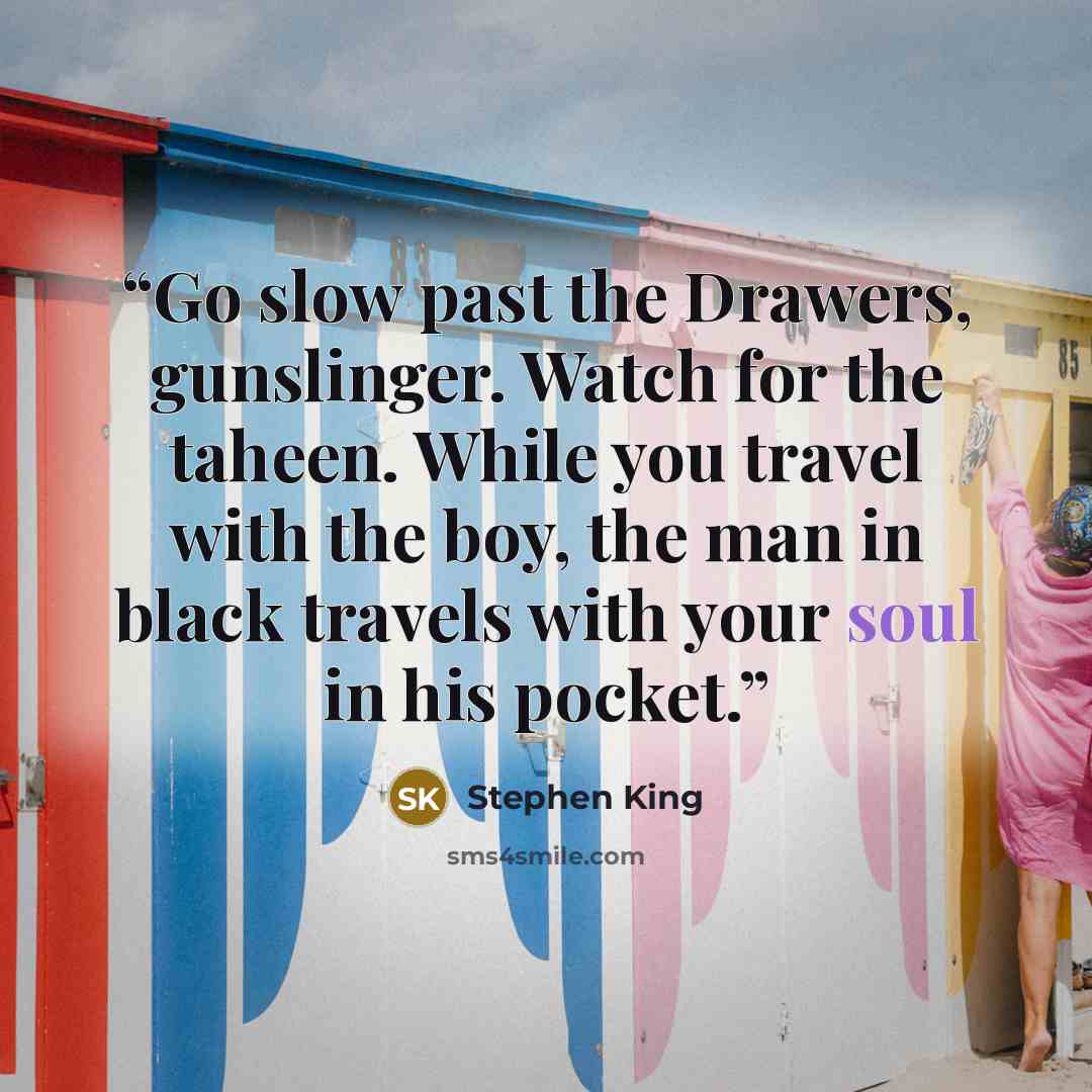 “Go slow past the Drawers, gunslinger. Watch for the taheen. While you travel with the boy, the man in black travels with your soul in his pocket.” quote by Stephen King