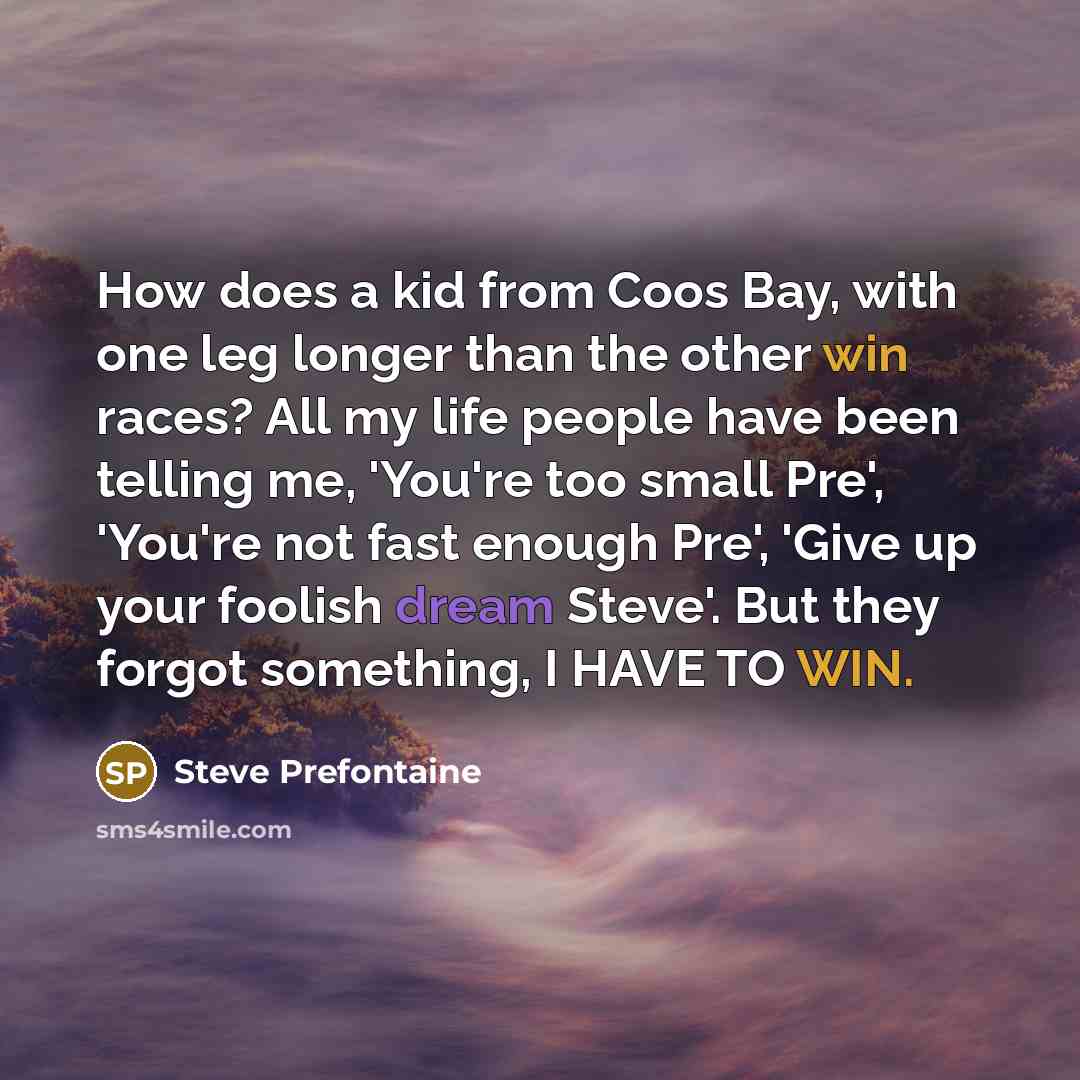 “How does a kid from Coos Bay, with one leg longer than the other win races? All my life people have been telling me, 'You're too small Pre', 'You're not fast enough Pre', 'Give up your foolish dream Steve'. But they forgot something, I HAVE TO WIN.” quote by Steve Prefontaine