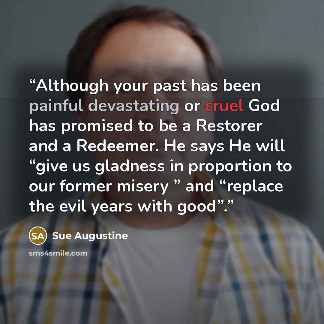 “Although your past has been painful devastating or cruel God has promised to be a Restorer and a Redeemer. He says He will “give us gladness in proportion to our former misery ” and “replace the evil years with good”.” quote by Sue Augustine