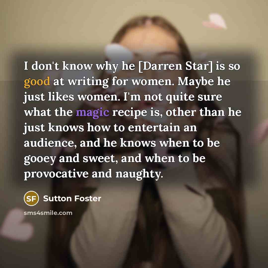 “I don't know why he [Darren Star] is so good at writing for women. Maybe he just likes women. I'm not quite sure what the magic recipe is, other than he just knows how to entertain an audience, and he knows when to be gooey and sweet, and when to be provocative and naughty.” quote by Sutton Foster