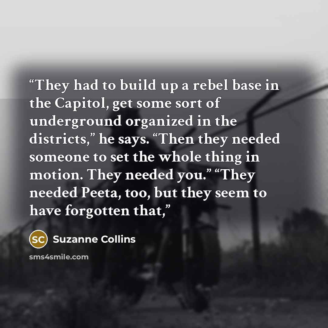 “They had to build up a rebel base in the Capitol, get some sort of underground organized in the districts,” he says. “Then they needed someone to set the whole thing in motion. They needed you.” “They needed Peeta, too, but they seem to have forgotten that,” quote by Suzanne Collins