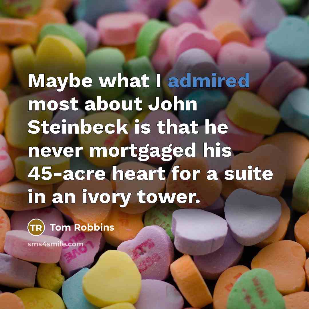 “Maybe what I admired most about John Steinbeck is that he never mortgaged his 45-acre heart for a suite in an ivory tower.” quote by Tom Robbins