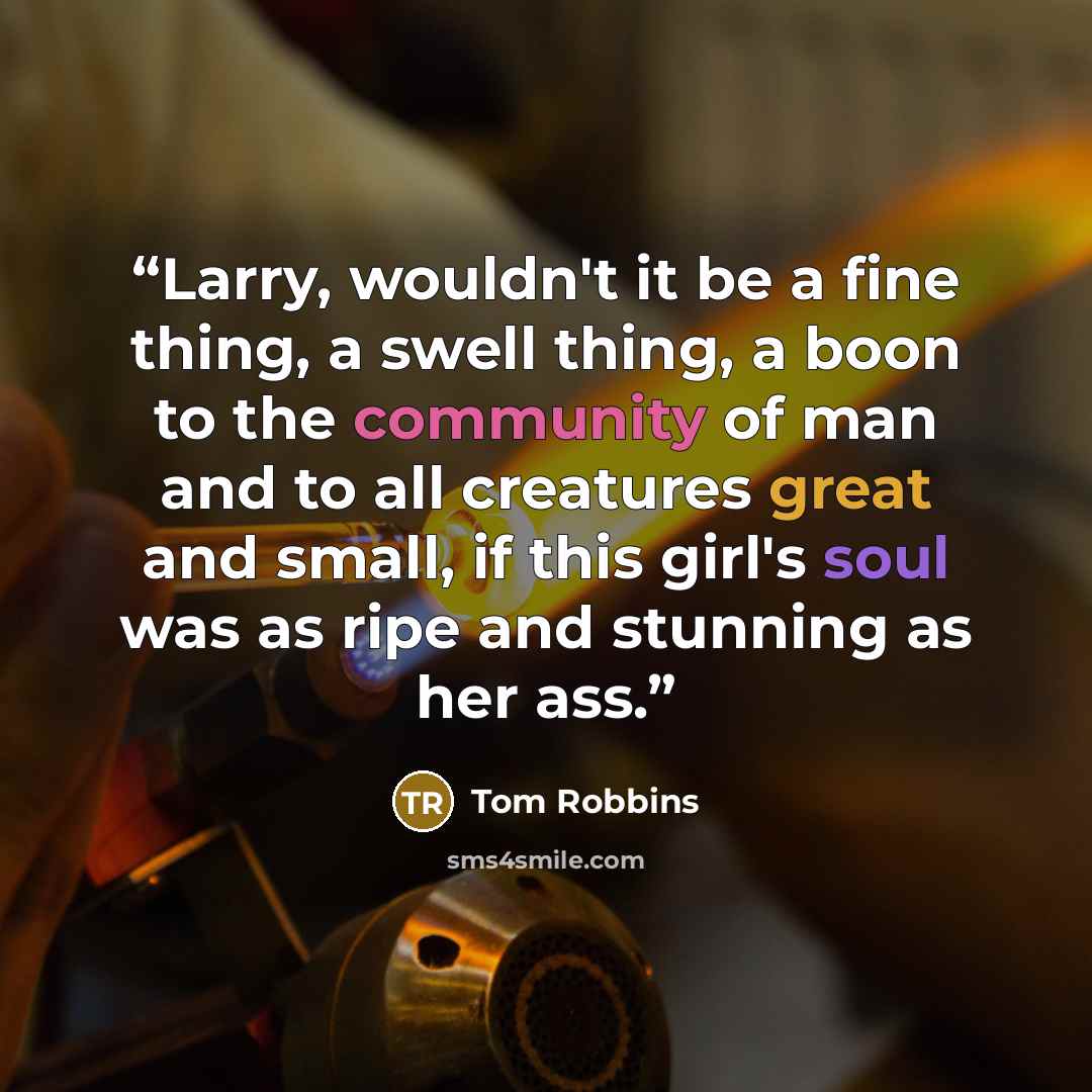 “Larry, wouldn't it be a fine thing, a swell thing, a boon to the community of man and to all creatures great and small, if this girl's soul was as ripe and stunning as her ass.” quote by Tom Robbins