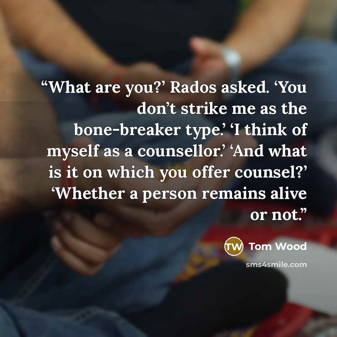 “What are you?’ Rados asked. ‘You don’t strike me as the bone-breaker type.’ ‘I think of myself as a counsellor.’ ‘And what is it on which you offer counsel?’ ‘Whether a person remains alive or not.” quote by Tom Wood