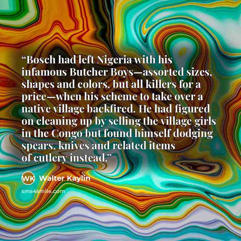 “Bosch had left Nigeria with his infamous Butcher Boys—assorted sizes, shapes and colors, but all killers for a price—when his scheme to take over a native village backfired. He had figured on cleaning up by selling the village girls in the Congo but found himself dodging spears, knives and related…” quote by Walter Kaylin